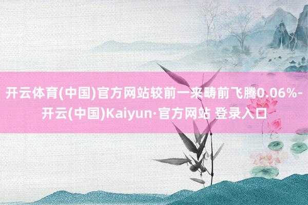 开云体育(中国)官方网站较前一来畴前飞腾0.06%-开云(中国)Kaiyun·官方网站 登录入口