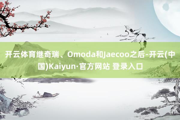 开云体育继奇瑞、Omoda和Jaecoo之后-开云(中国)Kaiyun·官方网站 登录入口