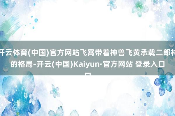 开云体育(中国)官方网站飞霄带着神兽飞黄承载二郎神的格局-开云(中国)Kaiyun·官方网站 登录入口