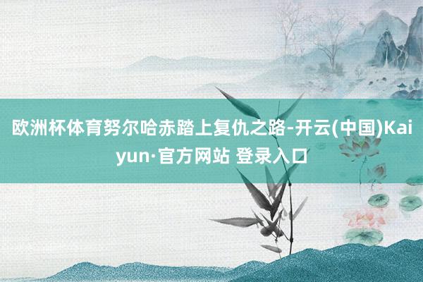 欧洲杯体育努尔哈赤踏上复仇之路-开云(中国)Kaiyun·官方网站 登录入口