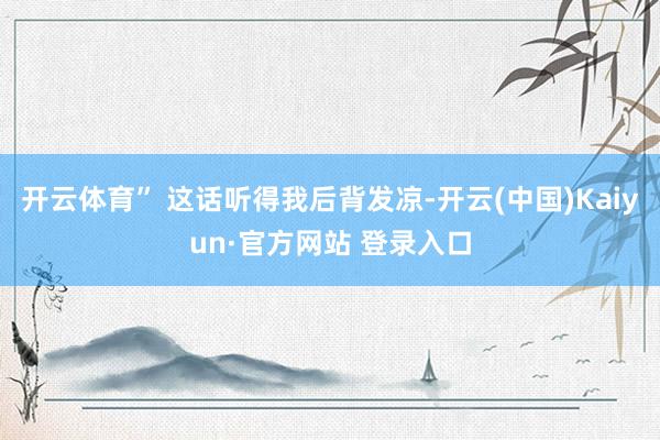 开云体育” 这话听得我后背发凉-开云(中国)Kaiyun·官方网站 登录入口