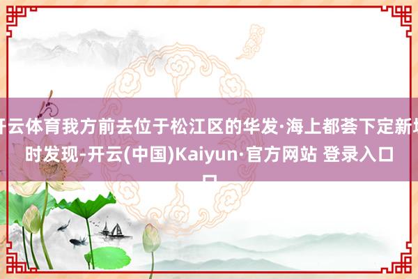 开云体育我方前去位于松江区的华发·海上都荟下定新址时发现-开云(中国)Kaiyun·官方网站 登录入口