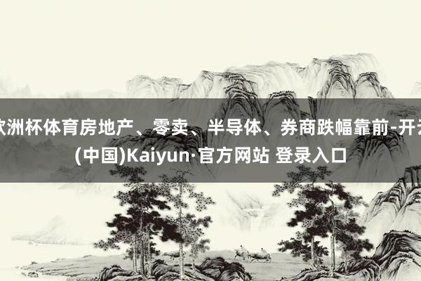 欧洲杯体育房地产、零卖、半导体、券商跌幅靠前-开云(中国)Kaiyun·官方网站 登录入口