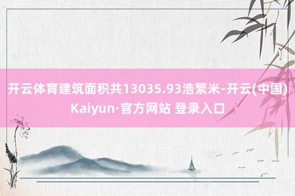 开云体育建筑面积共13035.93浩繁米-开云(中国)Kaiyun·官方网站 登录入口