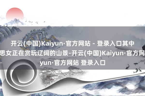 开云(中国)Kaiyun·官方网站 - 登录入口其中有一位好意思女正在赏玩辽阔的山景-开云(中国)Kaiyun·官方网站 登录入口