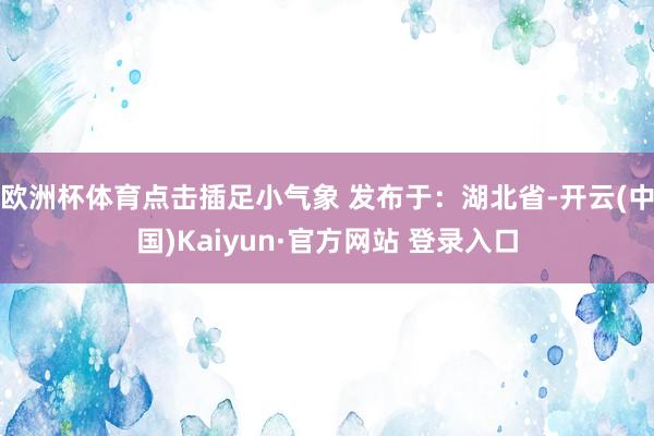 欧洲杯体育点击插足小气象 发布于：湖北省-开云(中国)Kaiyun·官方网站 登录入口