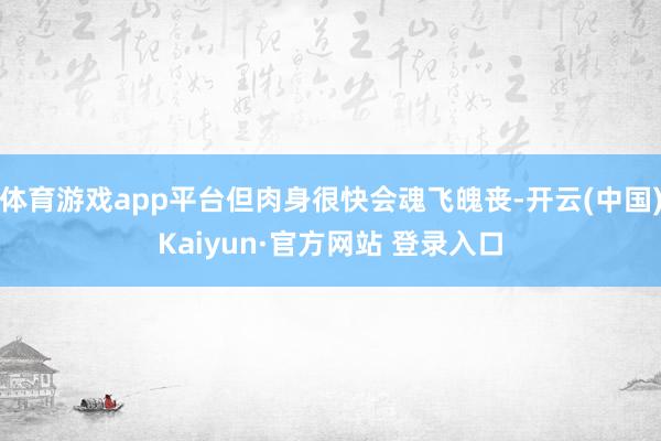 体育游戏app平台但肉身很快会魂飞魄丧-开云(中国)Kaiyun·官方网站 登录入口