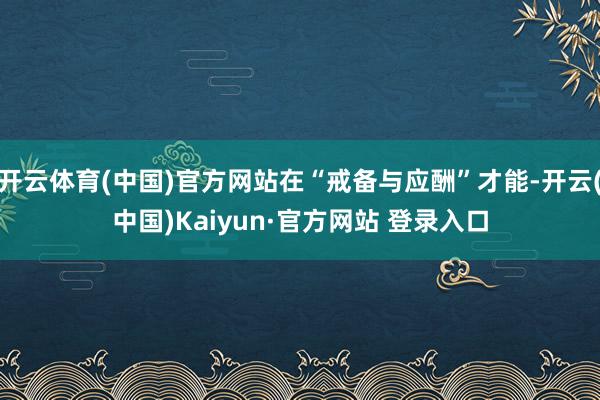 开云体育(中国)官方网站在“戒备与应酬”才能-开云(中国)Kaiyun·官方网站 登录入口