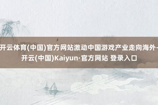 开云体育(中国)官方网站激动中国游戏产业走向海外-开云(中国)Kaiyun·官方网站 登录入口