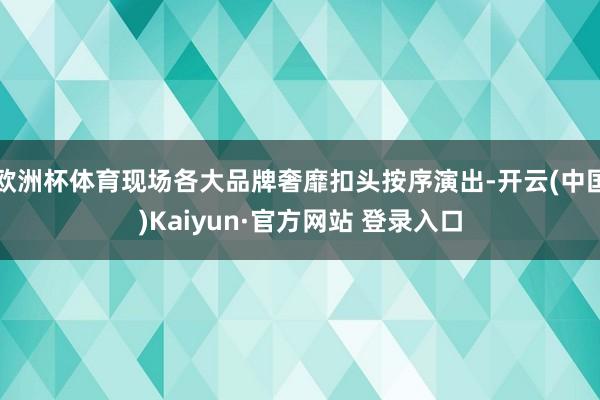 欧洲杯体育现场各大品牌奢靡扣头按序演出-开云(中国)Kaiyun·官方网站 登录入口