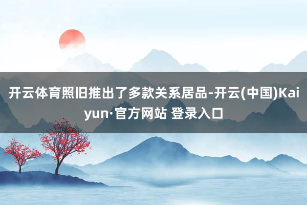 开云体育照旧推出了多款关系居品-开云(中国)Kaiyun·官方网站 登录入口