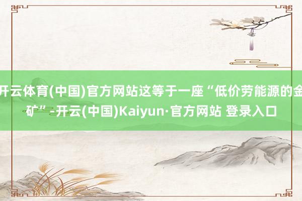 开云体育(中国)官方网站这等于一座“低价劳能源的金矿”-开云(中国)Kaiyun·官方网站 登录入口