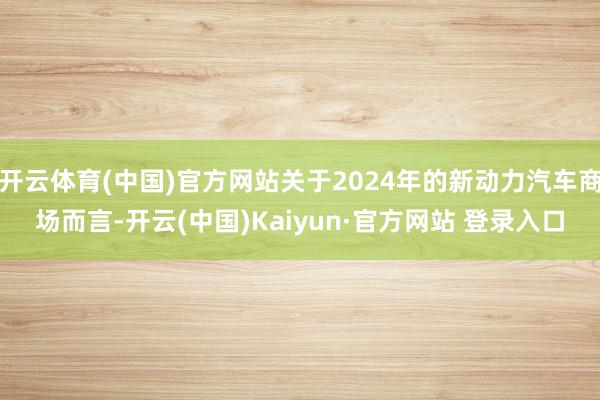 开云体育(中国)官方网站关于2024年的新动力汽车商场而言-开云(中国)Kaiyun·官方网站 登录入口