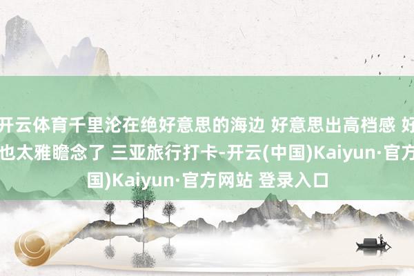 开云体育千里沦在绝好意思的海边 好意思出高档感 好意思女普通 这也太雅瞻念了 三亚旅行打卡-开云(中国)Kaiyun·官方网站 登录入口