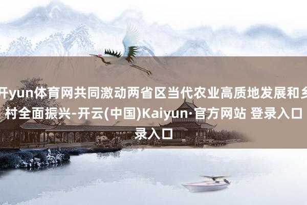开yun体育网共同激动两省区当代农业高质地发展和乡村全面振兴-开云(中国)Kaiyun·官方网站 登录入口