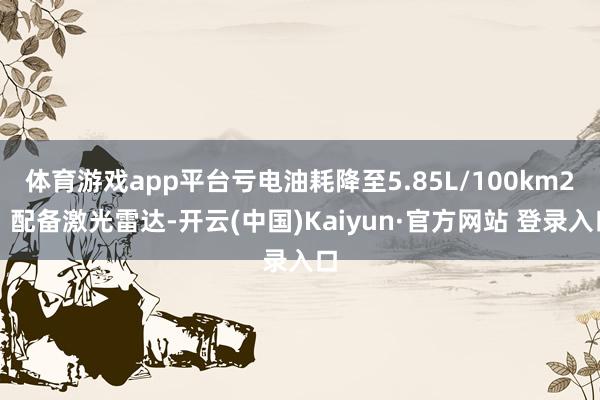 体育游戏app平台亏电油耗降至5.85L/100km2、配备激光雷达-开云(中国)Kaiyun·官方网站 登录入口