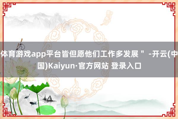体育游戏app平台皆但愿他们工作多发展＂ -开云(中国)Kaiyun·官方网站 登录入口