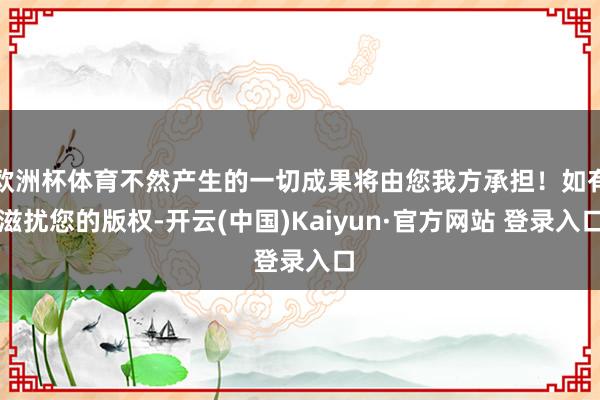 欧洲杯体育不然产生的一切成果将由您我方承担！如有滋扰您的版权-开云(中国)Kaiyun·官方网站 登录入口