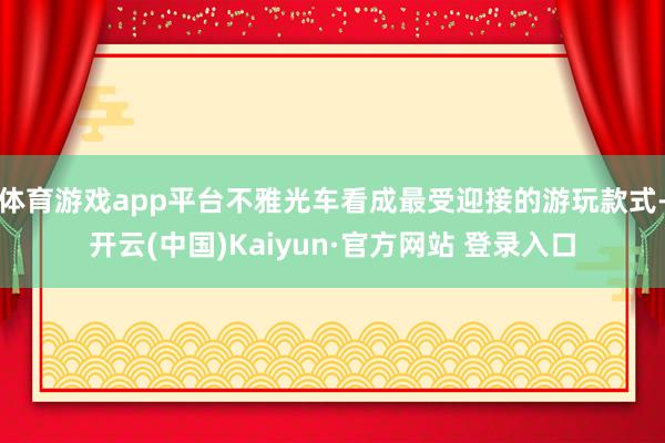 体育游戏app平台不雅光车看成最受迎接的游玩款式-开云(中国)Kaiyun·官方网站 登录入口