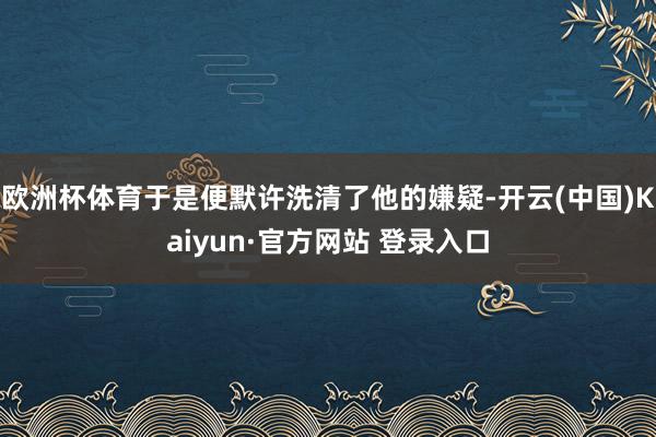 欧洲杯体育于是便默许洗清了他的嫌疑-开云(中国)Kaiyun·官方网站 登录入口
