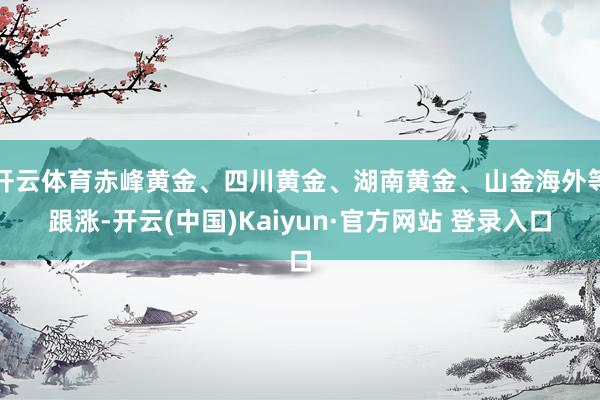 开云体育赤峰黄金、四川黄金、湖南黄金、山金海外等跟涨-开云(中国)Kaiyun·官方网站 登录入口