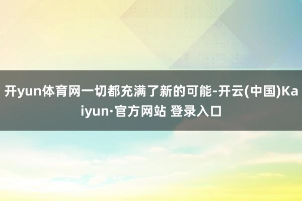 开yun体育网一切都充满了新的可能-开云(中国)Kaiyun·官方网站 登录入口
