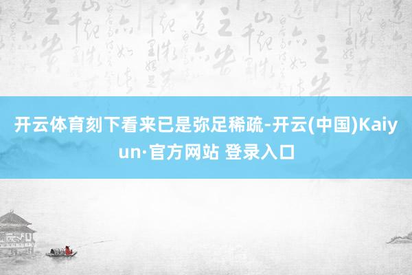 开云体育刻下看来已是弥足稀疏-开云(中国)Kaiyun·官方网站 登录入口