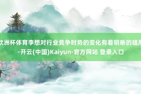 欧洲杯体育李想对行业竞争时势的变化有着明晰的雄厚-开云(中国)Kaiyun·官方网站 登录入口