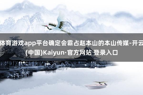 体育游戏app平台确定会霸占赵本山的本山传媒-开云(中国)Kaiyun·官方网站 登录入口