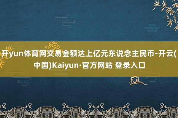 开yun体育网交易金额达上亿元东说念主民币-开云(中国)Kaiyun·官方网站 登录入口