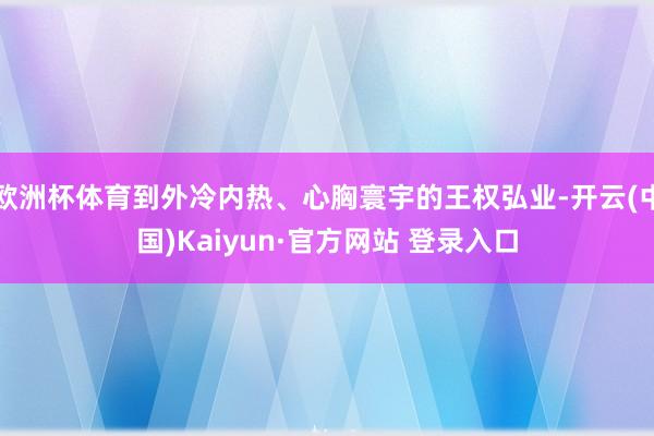 欧洲杯体育到外冷内热、心胸寰宇的王权弘业-开云(中国)Kaiyun·官方网站 登录入口