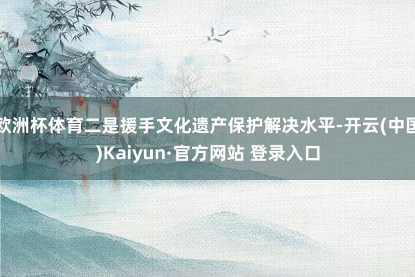 欧洲杯体育二是援手文化遗产保护解决水平-开云(中国)Kaiyun·官方网站 登录入口