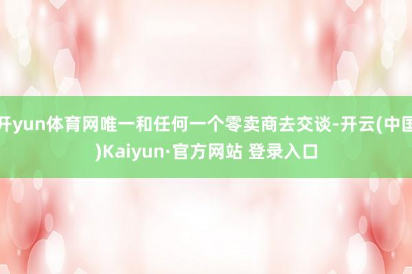 开yun体育网唯一和任何一个零卖商去交谈-开云(中国)Kaiyun·官方网站 登录入口