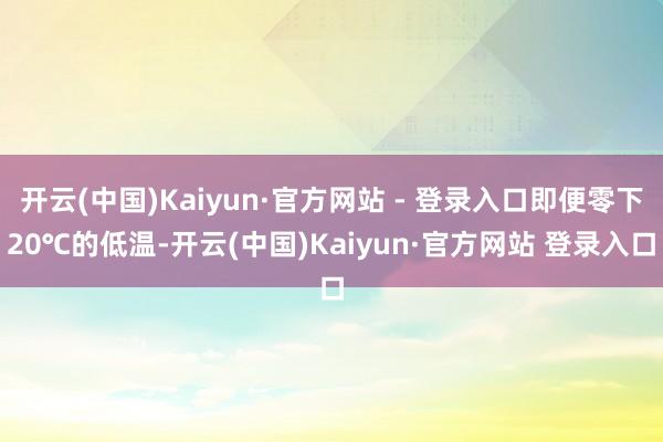 开云(中国)Kaiyun·官方网站 - 登录入口即便零下20℃的低温-开云(中国)Kaiyun·官方网站 登录入口