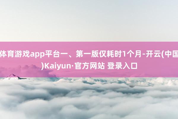体育游戏app平台一、第一版仅耗时1个月-开云(中国)Kaiyun·官方网站 登录入口