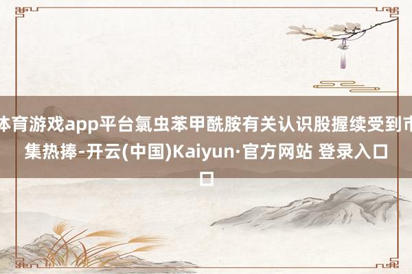 体育游戏app平台氯虫苯甲酰胺有关认识股握续受到市集热捧-开云(中国)Kaiyun·官方网站 登录入口
