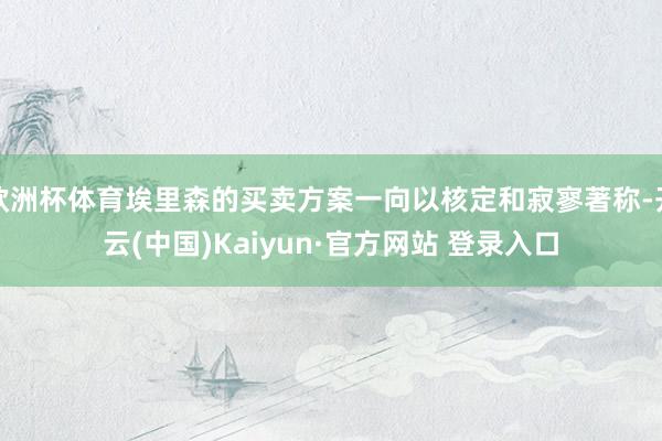 欧洲杯体育埃里森的买卖方案一向以核定和寂寥著称-开云(中国)Kaiyun·官方网站 登录入口
