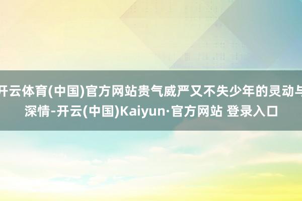 开云体育(中国)官方网站贵气威严又不失少年的灵动与深情-开云(中国)Kaiyun·官方网站 登录入口