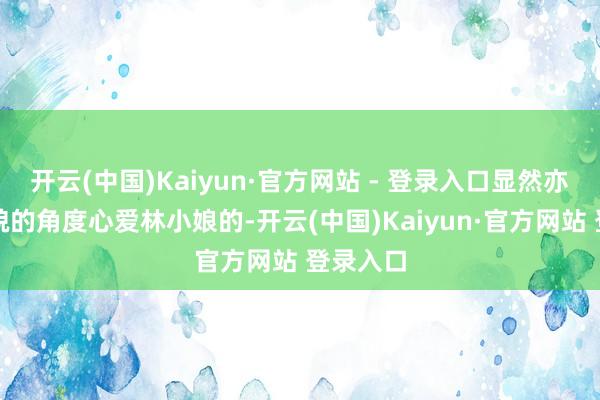 开云(中国)Kaiyun·官方网站 - 登录入口显然亦然巩固貌的角度心爱林小娘的-开云(中国)Kaiyun·官方网站 登录入口