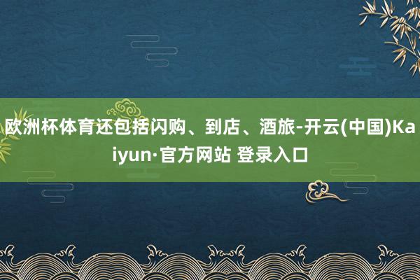 欧洲杯体育还包括闪购、到店、酒旅-开云(中国)Kaiyun·官方网站 登录入口