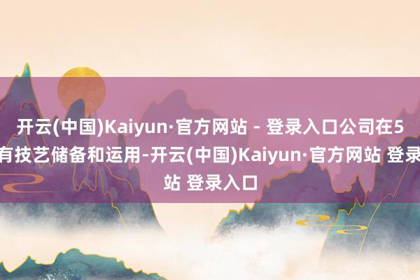 开云(中国)Kaiyun·官方网站 - 登录入口公司在5G-a有技艺储备和运用-开云(中国)Kaiyun·官方网站 登录入口