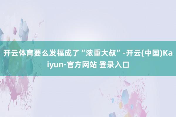 开云体育要么发福成了“浓重大叔”-开云(中国)Kaiyun·官方网站 登录入口