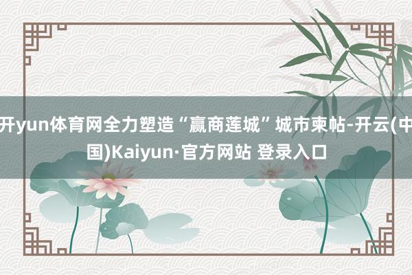 开yun体育网全力塑造“赢商莲城”城市柬帖-开云(中国)Kaiyun·官方网站 登录入口