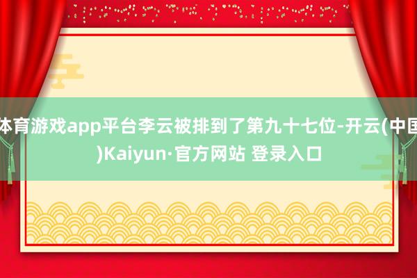 体育游戏app平台李云被排到了第九十七位-开云(中国)Kaiyun·官方网站 登录入口