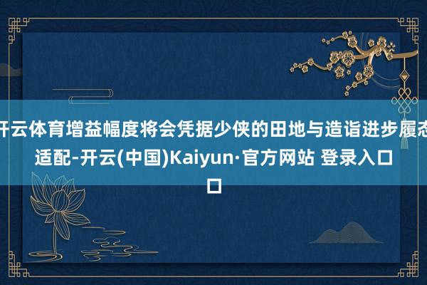 开云体育增益幅度将会凭据少侠的田地与造诣进步履态适配-开云(中国)Kaiyun·官方网站 登录入口