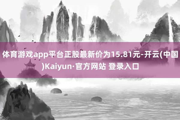 体育游戏app平台正股最新价为15.81元-开云(中国)Kaiyun·官方网站 登录入口