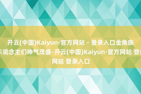 开云(中国)Kaiyun·官方网站 - 登录入口金角族的族东说念主们神气茂盛-开云(中国)Kaiyun·官方网站 登录入口