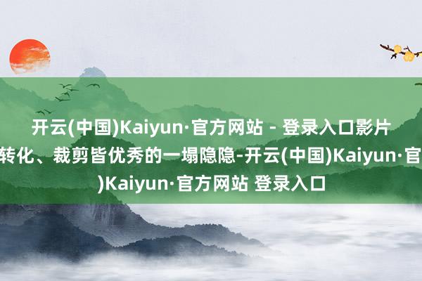 开云(中国)Kaiyun·官方网站 - 登录入口影片的光影、镜头、转化、裁剪皆优秀的一塌隐隐-开云(中国)Kaiyun·官方网站 登录入口