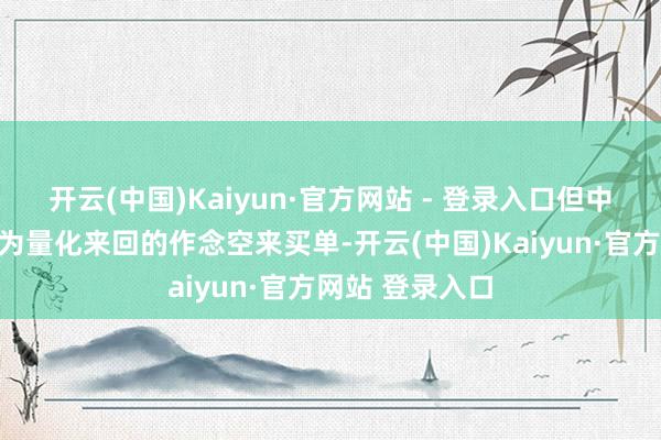开云(中国)Kaiyun·官方网站 - 登录入口但中小投资者却要为量化来回的作念空来买单-开云(中国)Kaiyun·官方网站 登录入口