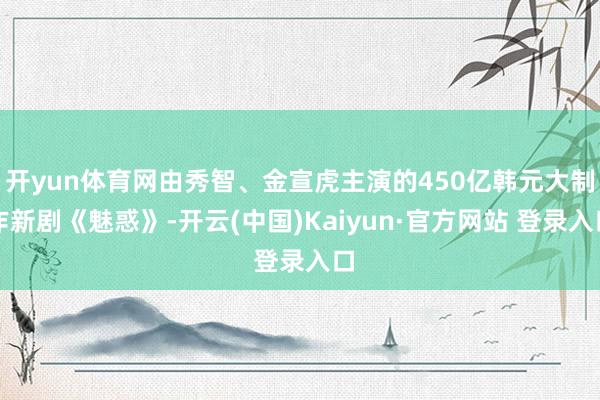 开yun体育网由秀智、金宣虎主演的450亿韩元大制作新剧《魅惑》-开云(中国)Kaiyun·官方网站 登录入口